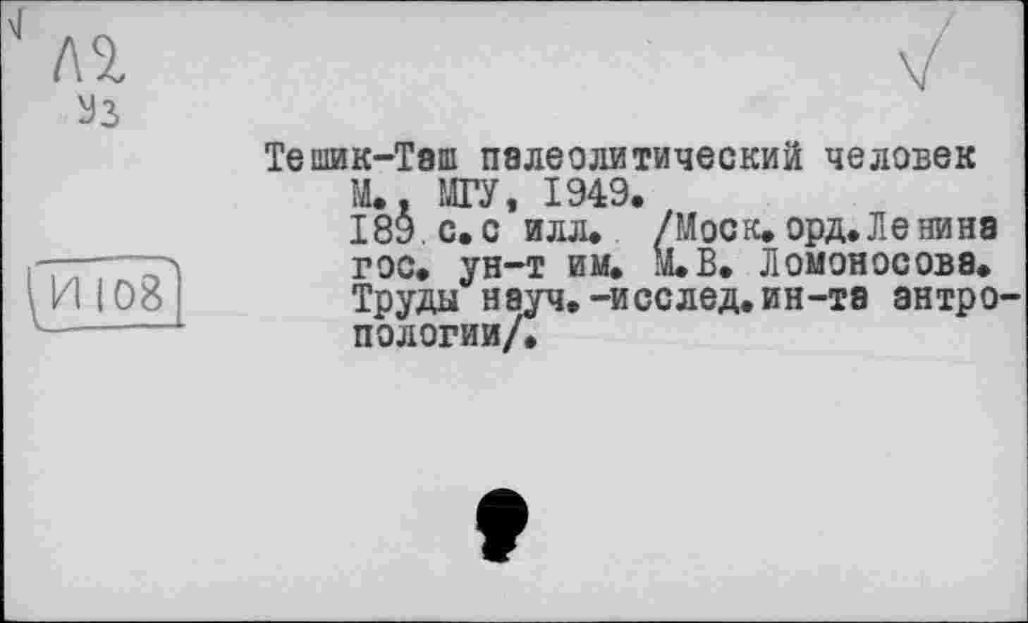 ﻿
108
/
V !
Тешик-Таш палеолитический человек
М. МГУ 1949»
ІвУс.о’илл. /Моск. орд. Ленина гос. ун-т им. М.В. Ломоносова. Труды науч.-исслед.ин-та антропологии/.